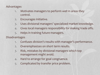 Advantages
1. Motivates managers to perform well in areas they
control.
2. Encourages initiative.
3. Uses divisional managers’ specialized market knowledge.
4. Gives local managers responsibility for making trade offs.
5. Helps in training future managers.
Disadvantages
1. Confuses division’s results with manager’s performance.
2. Overemphasizes on short term results.
3. Risk, mistakes by divisional managers which top
management might avoid.
4. Hard to arrange for goal congruence.
5. Complicated by transfer price problem.
 