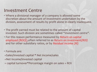 Investment Centre
• Where a divisional manager of a company is allowed some
discretion about the amount of investment undertaken by the
division, assessment of results by profit alone in clearly inadequate.
• The profit earned must be related to the amount of capital
invested. Such division are sometimes called “investment centre”.
• For this reason performance measured by Return on capital
employed (ROCE),often referred to as Return on investment(ROI)
and for other subsidiary ratios, or by Residual income (RI)
• Formula are:
=Sales/Invested capital * Net income/sales
=Net income/Invested capital
= capital turnover*Percentage margin on sales = ROI
 