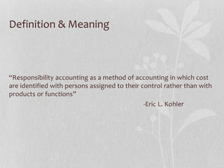 Definition & Meaning
“Responsibility accounting as a method of accounting in which cost
are identified with persons assigned to their control rather than with
products or functions”
-Eric L. Kohler
 