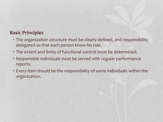 Basic Principles
• The organization structure must be clearly defined, and responsibility
delegated so that each person know his role.
• The extent and limits of functional control must be determined.
• Responsible individuals must be served with regular performance
reports.
• Every item should be the responsibility of some individuals within the
organization.
 