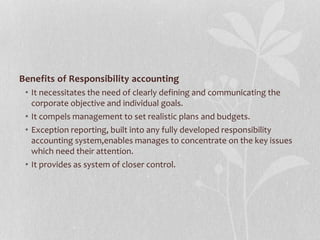 Benefits of Responsibility accounting
• It necessitates the need of clearly defining and communicating the
corporate objective and individual goals.
• It compels management to set realistic plans and budgets.
• Exception reporting, built into any fully developed responsibility
accounting system,enables manages to concentrate on the key issues
which need their attention.
• It provides as system of closer control.
 