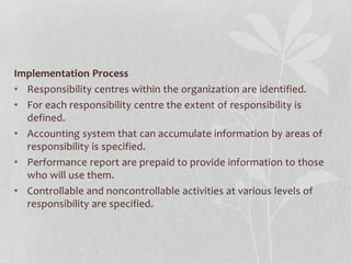 Implementation Process
• Responsibility centres within the organization are identified.
• For each responsibility centre the extent of responsibility is
defined.
• Accounting system that can accumulate information by areas of
responsibility is specified.
• Performance report are prepaid to provide information to those
who will use them.
• Controllable and noncontrollable activities at various levels of
responsibility are specified.
 