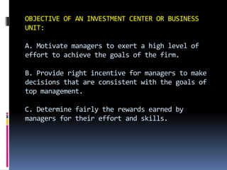 OBJECTIVE OF AN INVESTMENT CENTER OR BUSINESS
UNIT:
A. Motivate managers to exert a high level of
effort to achieve the goals of the firm.
B. Provide right incentive for managers to make
decisions that are consistent with the goals of
top management.
C. Determine fairly the rewards earned by
managers for their effort and skills.
 