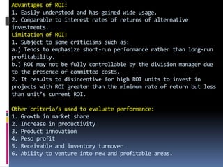 Advantages of ROI:
1. Easily understood and has gained wide usage.
2. Comparable to interest rates of returns of alternative
investments.
Limitation of ROI:
1. Subject to some criticisms such as:
a.) Tends to emphasize short-run performance rather than long-run
profitability.
b.) ROI may not be fully controllable by the division manager due
to the presence of committed costs.
2. It results to disincentive for high ROI units to invest in
projects with ROI greater than the minimum rate of return but less
than unit’s current ROI.
Other criteria/s used to evaluate performance:
1. Growth in market share
2. Increase in productivity
3. Product innovation
4. Peso profit
5. Receivable and inventory turnover
6. Ability to venture into new and profitable areas.
 