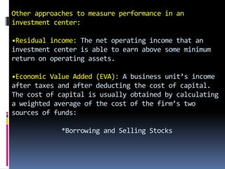 Other approaches to measure performance in an
investment center:
•Residual income: The net operating income that an
investment center is able to earn above some minimum
return on operating assets.
•Economic Value Added (EVA): A business unit’s income
after taxes and after deducting the cost of capital.
The cost of capital is usually obtained by calculating
a weighted average of the cost of the firm’s two
sources of funds:
*Borrowing and Selling Stocks
 