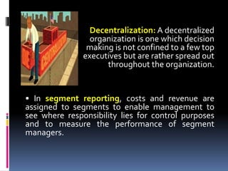 Decentralization: A decentralized
organization is one which decision
making is not confined to a few top
executives but are rather spread out
throughout the organization.
• In segment reporting, costs and revenue are
assigned to segments to enable management to
see where responsibility lies for control purposes
and to measure the performance of segment
managers.
 