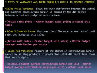 3 TYPES OF VARIANCES AND THEIR FORMULA/S USEFUL TO REVENUE CENTERS:
•Sales Price Variance: Shows how much difference between the actual
and budgeted contribution margin is caused by the difference
between actual and budgeted sales prices.
=(Actual sales price – Master budget sales price) x Actual unit
sales
•Sales Volume Variance: Measures the difference between actual unit
sales and budgeted unit sales.
=(Actual unit sales – Master budget unit sales) x Master budget
average contribution per margin
• Sales Mix Variance: Measure of the change in contribution margin
caused by selling products in proportion (mix) different from those
that were budgeted.
=(Flexible budget average contribution margin per unit – Master
budget average contribution margin per unit) x Actual unit sales
 
