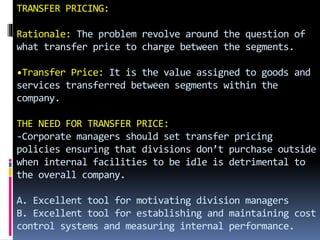 TRANSFER PRICING:
Rationale: The problem revolve around the question of
what transfer price to charge between the segments.
•Transfer Price: It is the value assigned to goods and
services transferred between segments within the
company.
THE NEED FOR TRANSFER PRICE:
-Corporate managers should set transfer pricing
policies ensuring that divisions don’t purchase outside
when internal facilities to be idle is detrimental to
the overall company.
A. Excellent tool for motivating division managers
B. Excellent tool for establishing and maintaining cost
control systems and measuring internal performance.
 