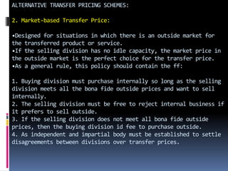 ALTERNATIVE TRANSFER PRICING SCHEMES:
2. Market-based Transfer Price:
•Designed for situations in which there is an outside market for
the transferred product or service.
•If the selling division has no idle capacity, the market price in
the outside market is the perfect choice for the transfer price.
•As a general rule, this policy should contain the ff:
1. Buying division must purchase internally so long as the selling
division meets all the bona fide outside prices and want to sell
internally.
2. The selling division must be free to reject internal business if
it prefers to sell outside.
3. If the selling division does not meet all bona fide outside
prices, then the buying division id fee to purchase outside.
4. As independent and impartial body must be established to settle
disagreements between divisions over transfer prices.
 