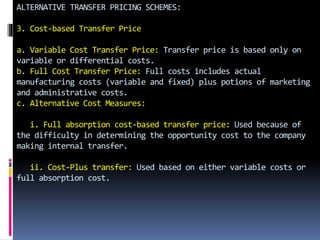 ALTERNATIVE TRANSFER PRICING SCHEMES:
3. Cost-based Transfer Price
a. Variable Cost Transfer Price: Transfer price is based only on
variable or differential costs.
b. Full Cost Transfer Price: Full costs includes actual
manufacturing costs (variable and fixed) plus potions of marketing
and administrative costs.
c. Alternative Cost Measures:
i. Full absorption cost-based transfer price: Used because of
the difficulty in determining the opportunity cost to the company
making internal transfer.
ii. Cost-Plus transfer: Used based on either variable costs or
full absorption cost.
 