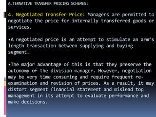 ALTERNATIVE TRANSFER PRICING SCHEMES:
4. Negotiated Transfer Price: Managers are permitted to
negotiate the price for internally transferred goods or
services.
•A negotiated price is an attempt to stimulate an arm’s
length transaction between supplying and buying
segment.
•The major advantage of this is that they preserve the
autonomy of the division manager. However, negotiation
may be very time consuming and require frequent re-
examination and revision of prices. As a result, it may
distort segment financial statement and mislead top
management in its attempt to evaluate performance and
make decisions.
 