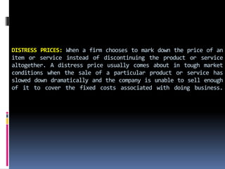 DISTRESS PRICES: When a firm chooses to mark down the price of an
item or service instead of discontinuing the product or service
altogether. A distress price usually comes about in tough market
conditions when the sale of a particular product or service has
slowed down dramatically and the company is unable to sell enough
of it to cover the fixed costs associated with doing business.
 