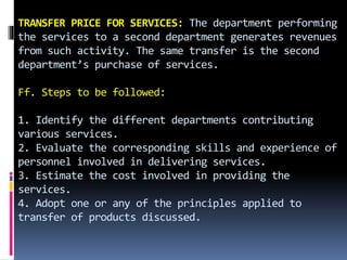 TRANSFER PRICE FOR SERVICES: The department performing
the services to a second department generates revenues
from such activity. The same transfer is the second
department’s purchase of services.
Ff. Steps to be followed:
1. Identify the different departments contributing
various services.
2. Evaluate the corresponding skills and experience of
personnel involved in delivering services.
3. Estimate the cost involved in providing the
services.
4. Adopt one or any of the principles applied to
transfer of products discussed.
 