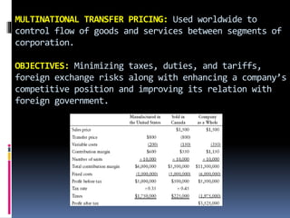 MULTINATIONAL TRANSFER PRICING: Used worldwide to
control flow of goods and services between segments of
corporation.
OBJECTIVES: Minimizing taxes, duties, and tariffs,
foreign exchange risks along with enhancing a company’s
competitive position and improving its relation with
foreign government.
 