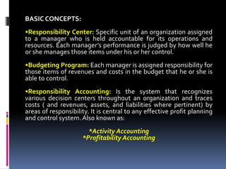 BASIC CONCEPTS:
•Responsibility Center: Specific unit of an organization assigned
to a manager who is held accountable for its operations and
resources. Each manager’s performance is judged by how well he
or she manages those items under his or her control.
•Budgeting Program: Each manager is assigned responsibility for
those items of revenues and costs in the budget that he or she is
able to control.
•Responsibility Accounting: Is the system that recognizes
various decision centers throughout an organization and traces
costs ( and revenues, assets, and liabilities where pertinent) by
areas of responsibility. It is central to any effective profit planning
and control system. Also known as:
*Activity Accounting
*Profitability Accounting
 