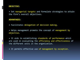 OBJECTIVE:
• Set managerial targets and formulate strategies to attain
the firm’s overall objectives.
ADVANTAGES:
• Facilitates delegation of decision making.
• Helps management promote the concept of management by
objective.
• It aids in establishing standards of performance which
are used in evaluating the efficiency and effectiveness of
the different units in the organization.
• It permits effective use of management by exception.
 