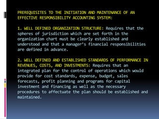 PREREQUISITES TO THE INITIATION AND MAINTENANCE OF AN
EFFECTIVE RESPONSIBILITY ACCOUNTING SYSTEM:
1. WELL DEFINED ORGANIZATION STRUCTURE: Requires that the
spheres of jurisdiction which are set forth in the
organization chart must be clearly established and
understood and that a manager’s financial responsibilities
are defined in advance.
2. WELL DEFINED AND ESTABLISHED STANDARDS OF PERFORMANCE IN
REVENUES, COSTS, AND INVESTMENTS: Requires that an
integrated plan for the control of operations which would
provide for cost standards, expense, budget, sales
forecasts, profit planning and programs for capital
investment and financing as well as the necessary
procedures to affectuate the plan should be established and
maintained.
 