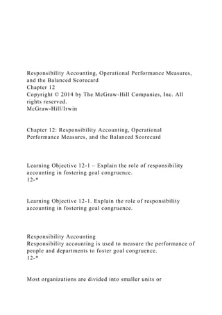 Responsibility Accounting, Operational Performance Measures,
and the Balanced Scorecard
Chapter 12
Copyright © 2014 by The McGraw-Hill Companies, Inc. All
rights reserved.
McGraw-Hill/Irwin
Chapter 12: Responsibility Accounting, Operational
Performance Measures, and the Balanced Scorecard
Learning Objective 12-1 – Explain the role of responsibility
accounting in fostering goal congruence.
12-*
Learning Objective 12-1. Explain the role of responsibility
accounting in fostering goal congruence.
Responsibility Accounting
Responsibility accounting is used to measure the performance of
people and departments to foster goal congruence.
12-*
Most organizations are divided into smaller units or
 