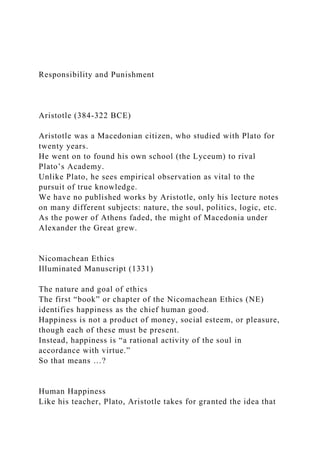 Responsibility and Punishment
Aristotle (384-322 BCE)
Aristotle was a Macedonian citizen, who studied with Plato for
twenty years.
He went on to found his own school (the Lyceum) to rival
Plato’s Academy.
Unlike Plato, he sees empirical observation as vital to the
pursuit of true knowledge.
We have no published works by Aristotle, only his lecture notes
on many different subjects: nature, the soul, politics, logic, etc.
As the power of Athens faded, the might of Macedonia under
Alexander the Great grew.
Nicomachean Ethics
Illuminated Manuscript (1331)
The nature and goal of ethics
The first “book” or chapter of the Nicomachean Ethics (NE)
identifies happiness as the chief human good.
Happiness is not a product of money, social esteem, or pleasure,
though each of these must be present.
Instead, happiness is “a rational activity of the soul in
accordance with virtue.”
So that means …?
Human Happiness
Like his teacher, Plato, Aristotle takes for granted the idea that
 