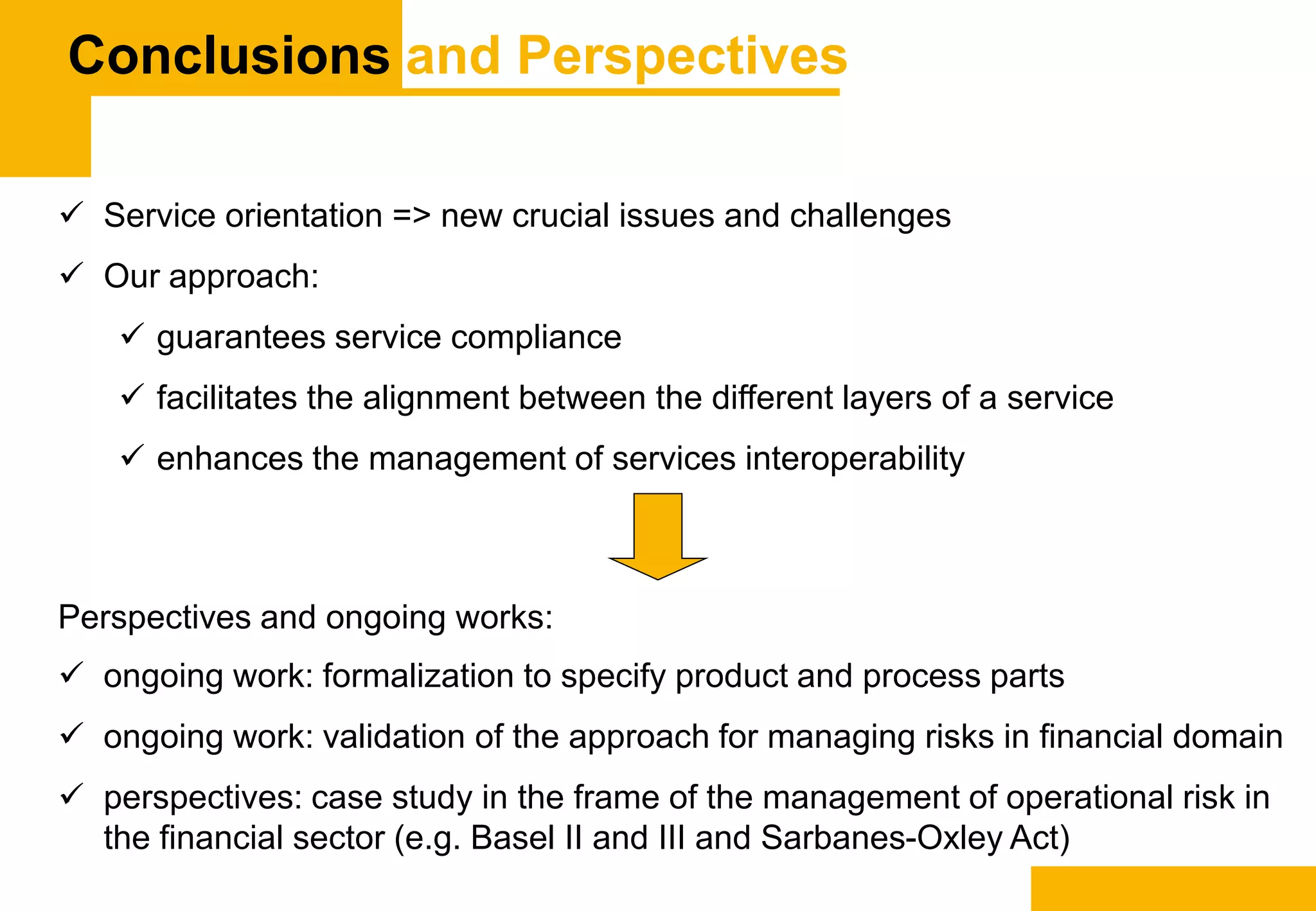 Conclusions and Perspectives
 Service orientation => new crucial issues and challenges
 Our approach:
 guarantees service compliance
 facilitates the alignment between the different layers of a service
 enhances the management of services interoperability
Perspectives and ongoing works:
 ongoing work: formalization to specify product and process parts
 ongoing work: validation of the approach for managing risks in financial domain
 perspectives: case study in the frame of the management of operational risk in
the financial sector (e.g. Basel II and III and Sarbanes-Oxley Act)
 