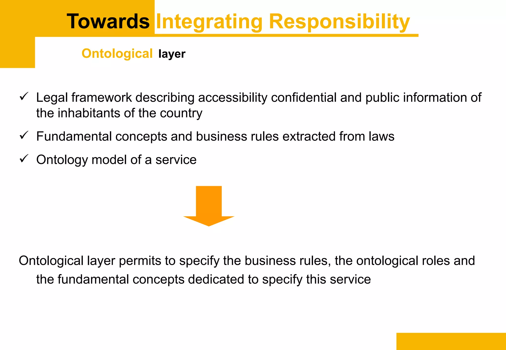 Towards Integrating Responsibility
Ontological layer
 Legal framework describing accessibility confidential and public information of
the inhabitants of the country
 Fundamental concepts and business rules extracted from laws
 Ontology model of a service
Ontological layer permits to specify the business rules, the ontological roles and
the fundamental concepts dedicated to specify this service
 