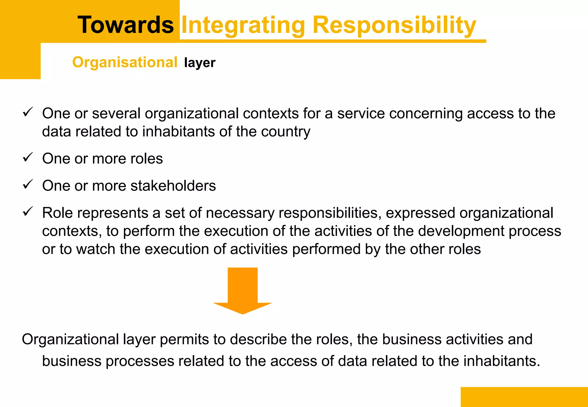 Towards Integrating Responsibility
Organisational layer
 One or several organizational contexts for a service concerning access to the
data related to inhabitants of the country
 One or more roles
 One or more stakeholders
 Role represents a set of necessary responsibilities, expressed organizational
contexts, to perform the execution of the activities of the development process
or to watch the execution of activities performed by the other roles
Organizational layer permits to describe the roles, the business activities and
business processes related to the access of data related to the inhabitants.
 