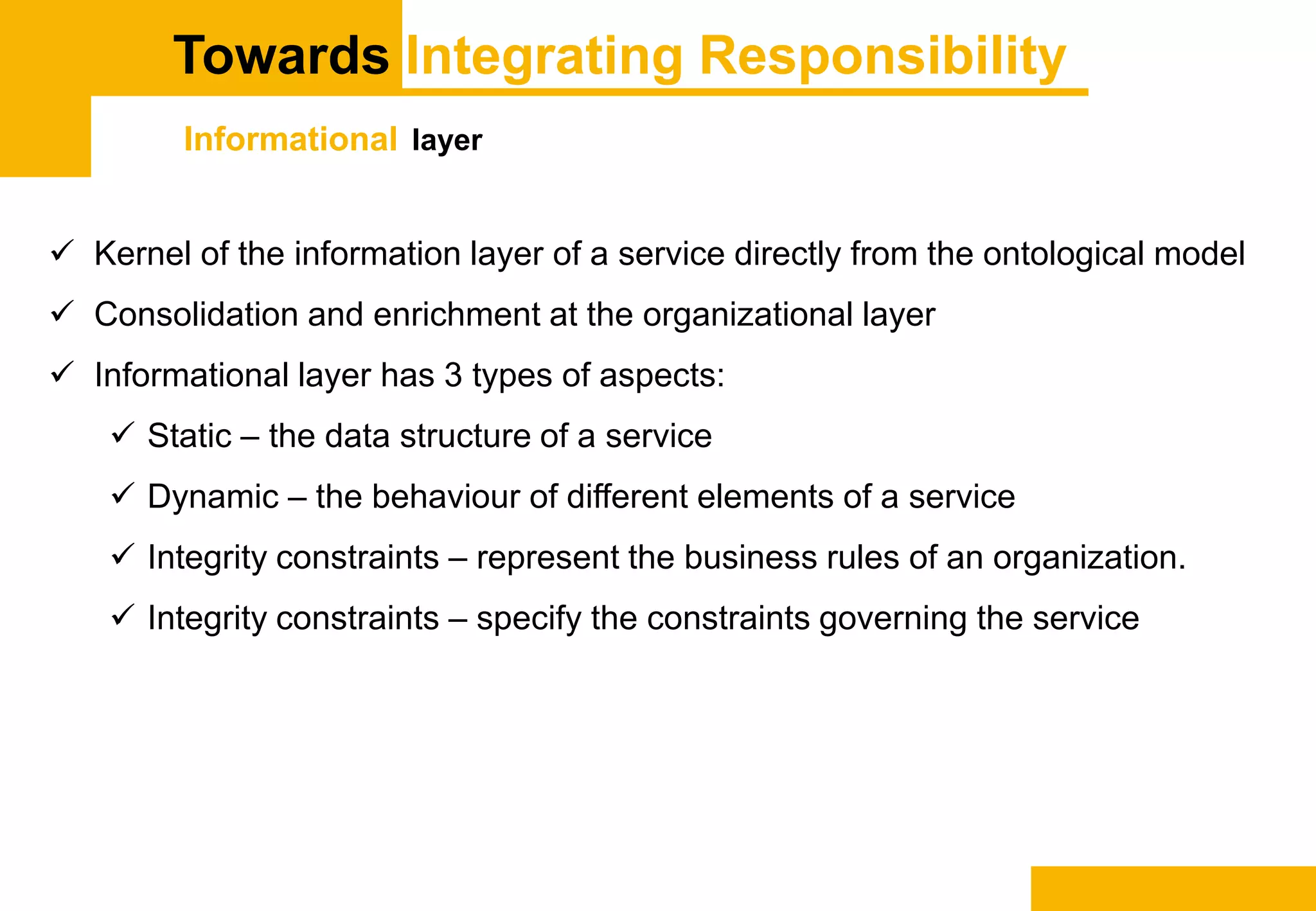 Towards Integrating Responsibility
Informational layer
 Kernel of the information layer of a service directly from the ontological model
 Consolidation and enrichment at the organizational layer
 Informational layer has 3 types of aspects:
 Static – the data structure of a service
 Dynamic – the behaviour of different elements of a service
 Integrity constraints – represent the business rules of an organization.
 Integrity constraints – specify the constraints governing the service
 