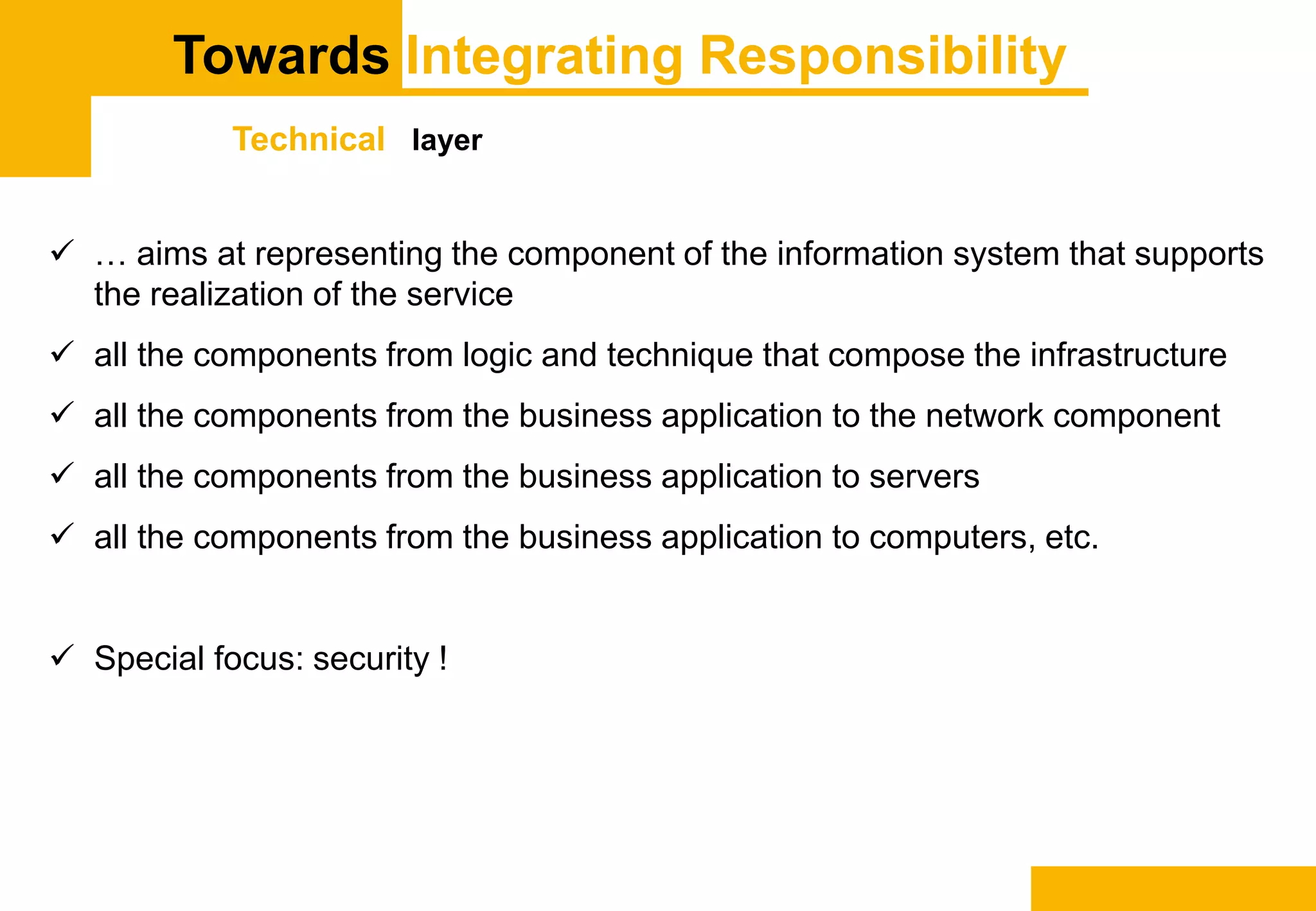 Towards Integrating Responsibility
Technical layer
 … aims at representing the component of the information system that supports
the realization of the service
 all the components from logic and technique that compose the infrastructure
 all the components from the business application to the network component
 all the components from the business application to servers
 all the components from the business application to computers, etc.
 Special focus: security !
 