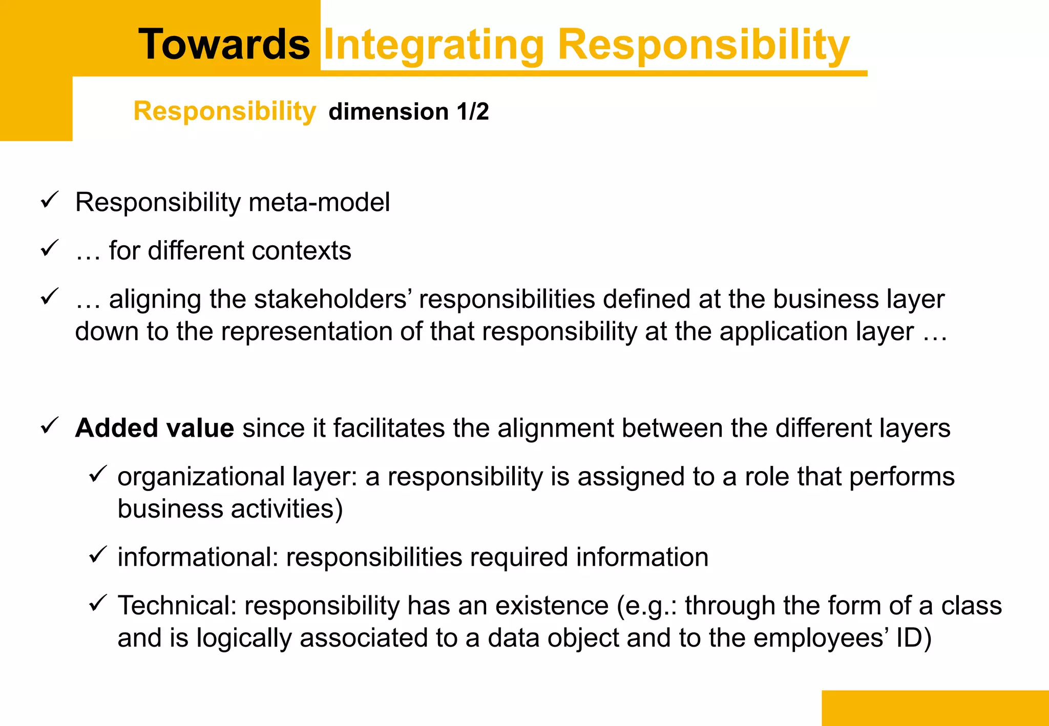 Towards Integrating Responsibility
Responsibility dimension 1/2
 Responsibility meta-model
 … for different contexts
 … aligning the stakeholders’ responsibilities defined at the business layer
down to the representation of that responsibility at the application layer …
 Added value since it facilitates the alignment between the different layers
 organizational layer: a responsibility is assigned to a role that performs
business activities)
 informational: responsibilities required information
 Technical: responsibility has an existence (e.g.: through the form of a class
and is logically associated to a data object and to the employees’ ID)
 
