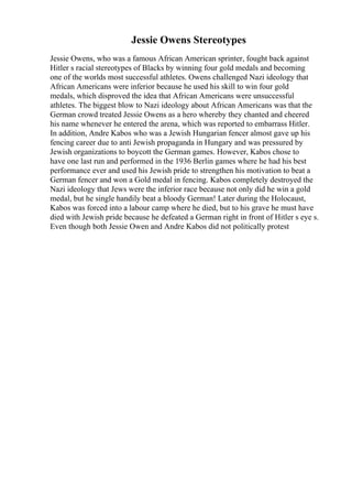 Jessie Owens Stereotypes
Jessie Owens, who was a famous African American sprinter, fought back against
Hitler s racial stereotypes of Blacks by winning four gold medals and becoming
one of the worlds most successful athletes. Owens challenged Nazi ideology that
African Americans were inferior because he used his skill to win four gold
medals, which disproved the idea that African Americans were unsuccessful
athletes. The biggest blow to Nazi ideology about African Americans was that the
German crowd treated Jessie Owens as a hero whereby they chanted and cheered
his name whenever he entered the arena, which was reported to embarrass Hitler.
In addition, Andre Kabos who was a Jewish Hungarian fencer almost gave up his
fencing career due to anti Jewish propaganda in Hungary and was pressured by
Jewish organizations to boycott the German games. However, Kabos chose to
have one last run and performed in the 1936 Berlin games where he had his best
performance ever and used his Jewish pride to strengthen his motivation to beat a
German fencer and won a Gold medal in fencing. Kabos completely destroyed the
Nazi ideology that Jews were the inferior race because not only did he win a gold
medal, but he single handily beat a bloody German! Later during the Holocaust,
Kabos was forced into a labour camp where he died, but to his grave he must have
died with Jewish pride because he defeated a German right in front of Hitler s eye s.
Even though both Jessie Owen and Andre Kabos did not politically protest
 