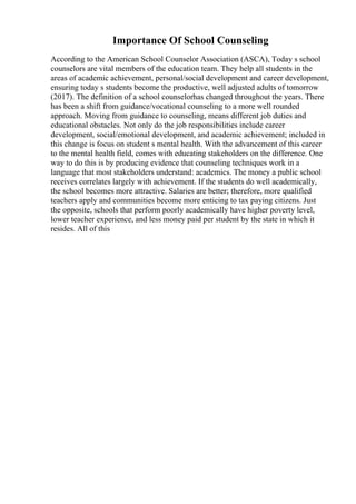 Importance Of School Counseling
According to the American School Counselor Association (ASCA), Today s school
counselors are vital members of the education team. They help all students in the
areas of academic achievement, personal/social development and career development,
ensuring today s students become the productive, well adjusted adults of tomorrow
(2017). The definition of a school counselorhas changed throughout the years. There
has been a shift from guidance/vocational counseling to a more well rounded
approach. Moving from guidance to counseling, means different job duties and
educational obstacles. Not only do the job responsibilities include career
development, social/emotional development, and academic achievement; included in
this change is focus on student s mental health. With the advancement of this career
to the mental health field, comes with educating stakeholders on the difference. One
way to do this is by producing evidence that counseling techniques work in a
language that most stakeholders understand: academics. The money a public school
receives correlates largely with achievement. If the students do well academically,
the school becomes more attractive. Salaries are better; therefore, more qualified
teachers apply and communities become more enticing to tax paying citizens. Just
the opposite, schools that perform poorly academically have higher poverty level,
lower teacher experience, and less money paid per student by the state in which it
resides. All of this
 