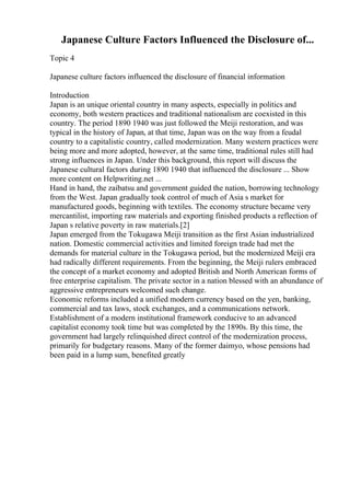 Japanese Culture Factors Influenced the Disclosure of...
Topic 4
Japanese culture factors influenced the disclosure of financial information
Introduction
Japan is an unique oriental country in many aspects, especially in politics and
economy, both western practices and traditional nationalism are coexisted in this
country. The period 1890 1940 was just followed the Meiji restoration, and was
typical in the history of Japan, at that time, Japan was on the way from a feudal
country to a capitalistic country, called modernization. Many western practices were
being more and more adopted, however, at the same time, traditional rules still had
strong influences in Japan. Under this background, this report will discuss the
Japanese cultural factors during 1890 1940 that influenced the disclosure ... Show
more content on Helpwriting.net ...
Hand in hand, the zaibatsu and government guided the nation, borrowing technology
from the West. Japan gradually took control of much of Asia s market for
manufactured goods, beginning with textiles. The economy structure became very
mercantilist, importing raw materials and exporting finished products a reflection of
Japan s relative poverty in raw materials.[2]
Japan emerged from the Tokugawa Meiji transition as the first Asian industrialized
nation. Domestic commercial activities and limited foreign trade had met the
demands for material culture in the Tokugawa period, but the modernized Meiji era
had radically different requirements. From the beginning, the Meiji rulers embraced
the concept of a market economy and adopted British and North American forms of
free enterprise capitalism. The private sector in a nation blessed with an abundance of
aggressive entrepreneurs welcomed such change.
Economic reforms included a unified modern currency based on the yen, banking,
commercial and tax laws, stock exchanges, and a communications network.
Establishment of a modern institutional framework conducive to an advanced
capitalist economy took time but was completed by the 1890s. By this time, the
government had largely relinquished direct control of the modernization process,
primarily for budgetary reasons. Many of the former daimyo, whose pensions had
been paid in a lump sum, benefited greatly
 