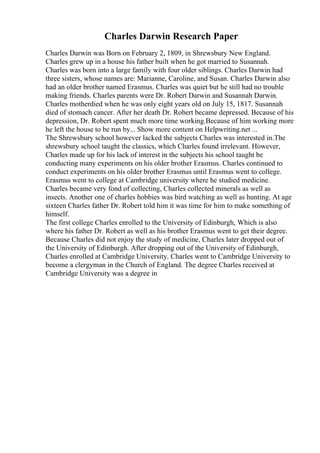 Charles Darwin Research Paper
Charles Darwin was Born on February 2, 1809, in Shrewsbury New England.
Charles grew up in a house his father built when he got married to Susannah.
Charles was born into a large family with four older siblings. Charles Darwin had
three sisters, whose names are: Marianne, Caroline, and Susan. Charles Darwin also
had an older brother named Erasmus. Charles was quiet but he still had no trouble
making friends. Charles parents were Dr. Robert Darwin and Susannah Darwin.
Charles motherdied when he was only eight years old on July 15, 1817. Susannah
died of stomach cancer. After her death Dr. Robert became depressed. Because of his
depression, Dr. Robert spent much more time working.Because of him working more
he left the house to be run by... Show more content on Helpwriting.net ...
The Shrewsbury school however lacked the subjects Charles was interested in.The
shrewsbury school taught the classics, which Charles found irrelevant. However,
Charles made up for his lack of interest in the subjects his school taught be
conducting many experiments on his older brother Erasmus. Charles continued to
conduct experiments on his older brother Erasmus until Erasmus went to college.
Erasmus went to college at Cambridge university where he studied medicine.
Charles became very fond of collecting, Charles collected minerals as well as
insects. Another one of charles hobbies was bird watching as well as hunting. At age
sixteen Charles father Dr. Robert told him it was time for him to make something of
himself.
The first college Charles enrolled to the University of Edinburgh, Which is also
where his father Dr. Robert as well as his brother Erasmus went to get their degree.
Because Charles did not enjoy the study of medicine, Charles later dropped out of
the University of Edinburgh. After dropping out of the University of Edinburgh,
Charles enrolled at Cambridge University. Charles went to Cambridge University to
become a clergyman in the Church of England. The degree Charles received at
Cambridge University was a degree in
 