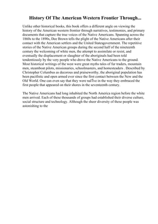 History Of The American Western Frontier Through...
Unlike other historical books, this book offers a different angle on viewing the
history of the American western frontier through narratives, testimonies, and primary
documents that capture the true voices of the Native Americans. Spanning across the
1860s to the 1890s, Dee Brown tells the plight of the Native Americans after their
contact with the American settlers and the United Statesgovernment. The repetitive
stories of the Native American groups during the second half of the nineteenth
century the welcoming of white men, the attempt to assimilate or resist, and
eventually the displacement or slaughter of the aboriginals had been told
tendentiously by the very people who drove the Native Americans to the ground.
Most historical writings of the west were great myths tales of fur traders, mountain
men, steamboat pilots, missionaries, schoolmasters, and homesteaders . Described by
Christopher Columbus as decorous and praiseworthy, the aboriginal population has
been pacifistic and open armed ever since the first contact between the New and the
Old World. One can even say that they were naГЇve in the way they embraced the
first people that appeared on their shores in the seventeenth century.
The Native Americans had long inhabited the North America region before the white
men arrived. Each of these thousands of groups had established their diverse culture,
social structure and technology. Although the sheer diversity of these people was
astonishing to the
 