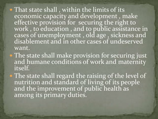  That state shall , within the limits of its
economic capacity and development , make
effective provision for securing the right to
work , to education , and to public assistance in
cases of unemployment , old age , sickness and
disablement and in other cases of undeserved
want.
 The state shall make provision for securing just
and humane conditions of work and maternity
itself.
 The state shall regard the raising of the level of
nutrition and standard of living of its people
and the improvement of public health as
among its primary duties.
 