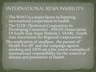  The WHO is a major factor in fostering
international cooperation in health.
 The TCDC (Technical Cooperation In
Developing Countries) , ASEAN (Association
Of South East Asian Nations ), SAARC (South
Asia Association for Regional cooperation)
The eradication of smallpox , the pursuit of “
Health For All” and the campaign against
smoking and AIDS are a few recent examples of
international responsibility for the control of
disease and promotion of health.
 