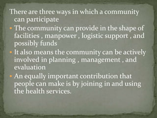 There are three ways in which a community
can participate
 The community can provide in the shape of
facilities , manpower , logistic support , and
possibly funds
 It also means the community can be actively
involved in planning , management , and
evaluation
 An equally important contribution that
people can make is by joining in and using
the health services.
 