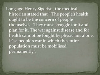 Long ago Henry Sigerist , the medical
historian stated that “ The people’s health
ought to be the concern of people
themselves . They must struggle for it and
plan for it. The war against disease and for
health cannot be fought by physicians alone.
It’s a people’s war in which the entire
population must be mobilised
permanently”.
 