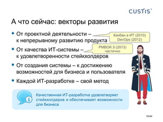  От проектной деятельности –
к непрерывному развитию продукта
 От качества ИТ-системы –
к удовлетворенности стейкхолдеров
 От создания системы – к достижению
возможностей для бизнеса и пользователя
 Каждой ИТ-разработке – свой метод
А что сейчас: векторы развития
Канбан в ИТ (2010)
DevOps (2012)
PMBOK 5 (2013)
частично
Качественная ИТ-разработка удовлетворяет
стейкхолдеров и обеспечивает возможности
для бизнеса
10/44
 