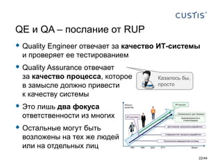  Quality Engineer отвечает за качество ИТ-системы
и проверяет ее тестированием
 Quality Assurance отвечает
за качество процесса, которое
в замысле должно привести
к качеству системы
 Это лишь два фокуса
ответственности из многих
 Остальные могут быть
возложены на тех же людей
или на отдельных лиц
QE и QA – послание от RUP
Казалось бы,
просто
22/44
 