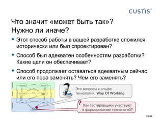  Этот способ работы в вашей разработке сложился
исторически или был спроектирован?
 Способ был адекватен особенностям разработки?
Какие цели он обеспечивает?
 Способ продолжает оставаться адекватным сейчас
или его пора заменять? Чем его заменять?
Что значит «может быть так»?
Нужно ли иначе?
Это вопросы к альфе
технологий, Way Of Working
33/44
Как тестировщики участвуют
в формировании технологий?
 