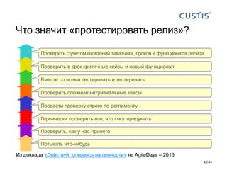 Что значит «протестировать релиз»?
Потыкать что-нибудь
Проверить, как у нас принято
Героически проверить все, что смог придумать
Провести проверку строго по регламенту
Проверить сложные нетривиальные кейсы
Вместе со всеми тестировать и тестировать
Проверить в срок критичные кейсы и новый функционал
Проверить с учетом ожиданий заказчика, сроков и функционала релиза
Из доклада «Действуй, опираясь на ценности» на AgileDays – 2016
42/44
 