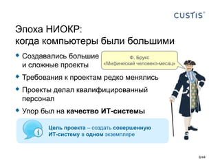  Создавались большие
и сложные проекты
 Требования к проектам редко менялись
 Проекты делал квалифицированный
персонал
 Упор был на качество ИТ-системы
Эпоха НИОКР:
когда компьютеры были большими
Ф. Брукс
«Мифический человеко-месяц»
Цель проекта – создать совершенную
ИТ-систему в одном экземпляре
6/44
 