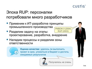  Применим к ИТ-разработке принципы
промышленного производства
 Разделим задачу на этапы:
проектирование, разработка, внедрение
 Наладим процессы и разделим зоны
ответственности
Эпоха RUP: персоналки
потребовали много разработчиков
PMBOK-3 (2004)
RUP (2003)
Оценка качества: удалось ли выполнить
проект в срок, уложиться в бюджет и достичь
ожидаемых результатов
7/44
Получалось не очень
 