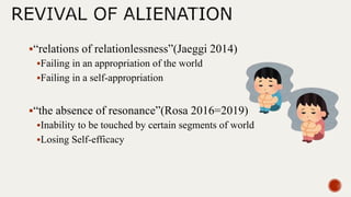 “relations of relationlessness”(Jaeggi 2014)
Failing in an appropriation of the world
Failing in a self-appropriation
“the absence of resonance”(Rosa 2016=2019)
Inability to be touched by certain segments of world
Losing Self-efficacy
 