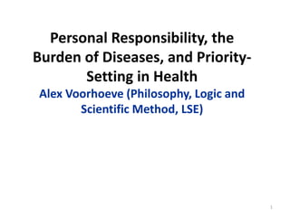 Personal Responsibility, the
Burden of Diseases, and Priority-
Setting in Health
Alex Voorhoeve (Philosophy, Logic and
Scientific Method, LSE)
1
 