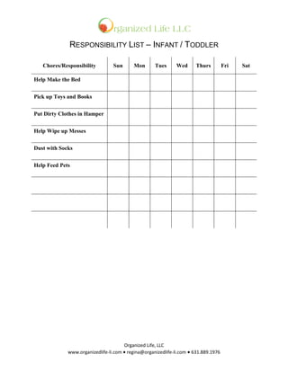 RESPONSIBILITY LIST – INFANT / TODDLER

   Chores/Responsibility         Sun      Mon       Tues      Wed      Thurs         Fri   Sat

Help Make the Bed


Pick up Toys and Books


Put Dirty Clothes in Hamper


Help Wipe up Messes


Dust with Socks


Help Feed Pets




                                      Organized Life, LLC
             www.organizedlife-li.com  regina@organizedlife-li.com631.889.1976
 