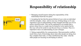 Responsibility of relationship
• Managing oneself requires taking the responsibility of the
relationship which has two parts-
1. Accepting the fact that the person Infront of you is also an individual
with the strengths, values and its own way of doing things so it's very
important to get an understanding of their strength and make use of it to
achieve desired results. This can be explained by an example that a
person whose boss is a reader may be trained to write reports but his
this way will not be useful in case the new boss is a listener. Thus it is
important to have an understanding of your colleague
2. Taking responsibility for communication- Most personality conflicts
result from a lack of knowledge about what other people are doing, how
they complete their tasks, or what contributions they make what the
other people are focusing on and hoping to achieve.
 