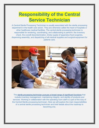 Responsibility of the Central
Service Technician
A Central Sterile Processing Technician is usually associated with the sterile processing
department in the health care sector. They are otherwise called the heart of hospitals or
other healthcare medical facilities. The central sterile processing technician is
responsible for rendering, coordinating, and collaborating to perform: the inventory
check, the overall decontamination, timely supply of apparatus food surgeries,
dispensing assembly, and dispatching of all medical supplies and surgical equipment for
patients care.
The sterile processing technician pursues a broad range of significant functions that
include inventory management, maintaining integrity, and sterility of products and
services. Working in collaboration with the operating room staff is a part of the duty of
the Central Sterile processing technician. Here we will explore the main responsibilities
of a central sterile processing technician and brief details about the roadmap to
becoming one.
 