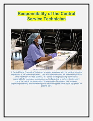 Responsibility of the Central
Service Technician
A Central Sterile Processing Technician is usually associated with the sterile processing
department in the health care sector. They are otherwise called the heart of hospitals or
other healthcare medical facilities. The central sterile processing technician is
responsible for rendering, coordinating, and collaborating to perform: the inventory
check, the overall decontamination, timely supply of apparatus food surgeries,
dispensing assembly, and dispatching of all medical supplies and surgical equipment for
patients care.
 